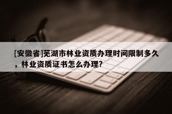 [安徽省]蕪湖市林業(yè)資質(zhì)辦理時(shí)間限制多久，林業(yè)資質(zhì)證書(shū)怎么辦理?