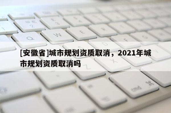 [安徽省]城市規(guī)劃資質(zhì)取消，2021年城市規(guī)劃資質(zhì)取消嗎