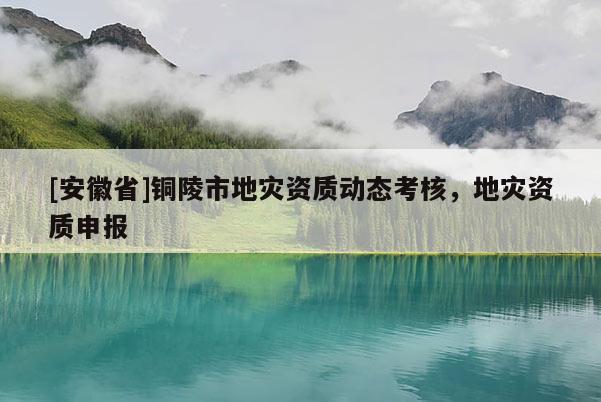 [安徽省]銅陵市地災(zāi)資質(zhì)動(dòng)態(tài)考核，地災(zāi)資質(zhì)申報(bào)