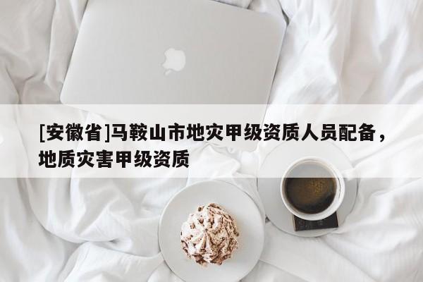 [安徽省]馬鞍山市地災(zāi)甲級(jí)資質(zhì)人員配備，地質(zhì)災(zāi)害甲級(jí)資質(zhì)