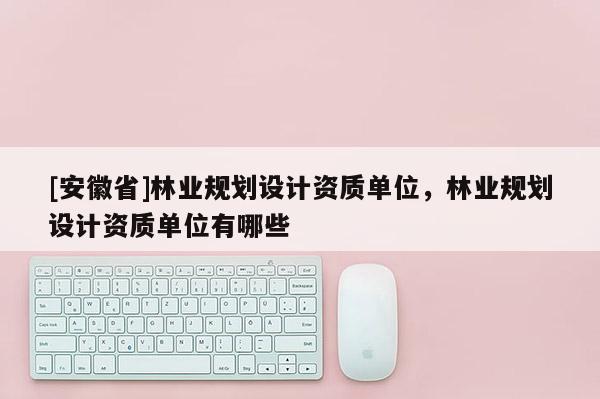 [安徽省]林業(yè)規(guī)劃設計資質(zhì)單位，林業(yè)規(guī)劃設計資質(zhì)單位有哪些