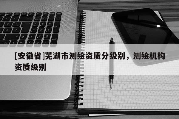 [安徽省]蕪湖市測繪資質(zhì)分級別，測繪機構資質(zhì)級別