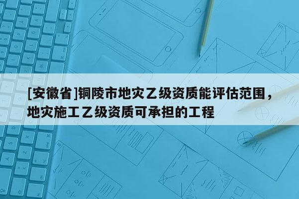 [安徽省]銅陵市地災(zāi)乙級(jí)資質(zhì)能評(píng)估范圍，地災(zāi)施工乙級(jí)資質(zhì)可承擔(dān)的工程
