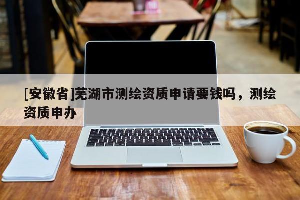 [安徽省]蕪湖市測(cè)繪資質(zhì)申請(qǐng)要錢(qián)嗎，測(cè)繪資質(zhì)申辦
