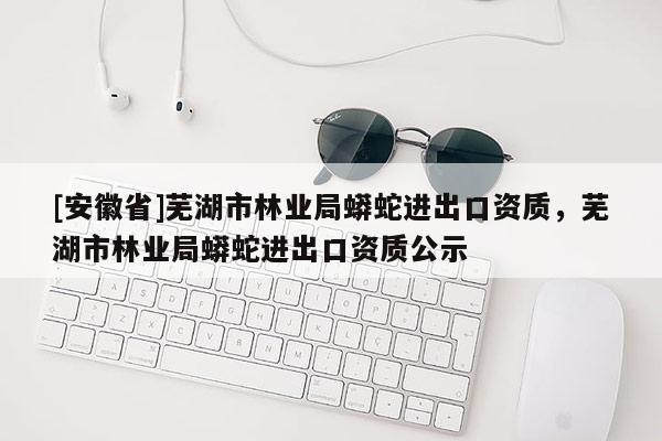 [安徽省]蕪湖市林業(yè)局蟒蛇進(jìn)出口資質(zhì)，蕪湖市林業(yè)局蟒蛇進(jìn)出口資質(zhì)公示
