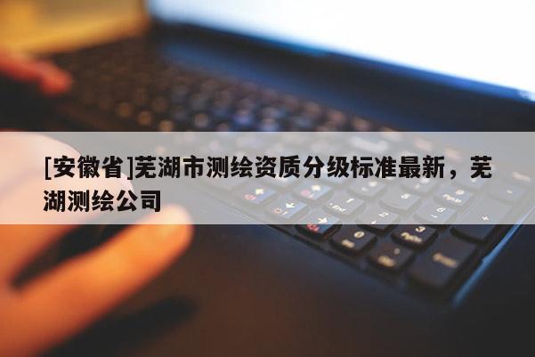 [安徽省]蕪湖市測(cè)繪資質(zhì)分級(jí)標(biāo)準(zhǔn)最新，蕪湖測(cè)繪公司