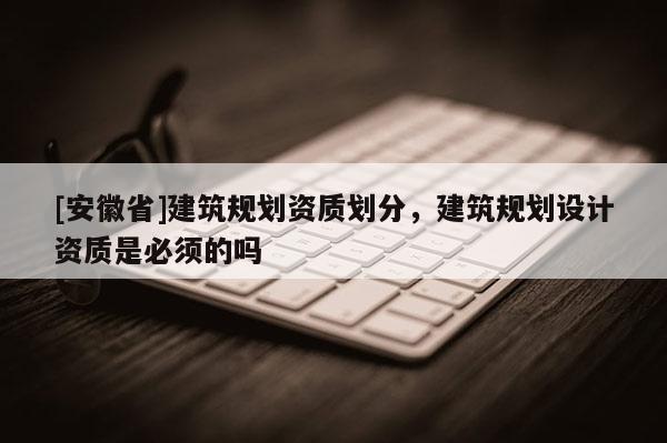 [安徽省]建筑規(guī)劃資質(zhì)劃分，建筑規(guī)劃設(shè)計資質(zhì)是必須的嗎