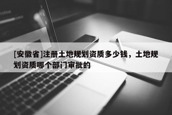 [安徽省]注冊土地規(guī)劃資質(zhì)多少錢，土地規(guī)劃資質(zhì)哪個部門審批的